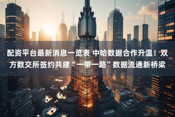配资平台最新消息一览表 中哈数据合作升温！双方数交所签约共建“一带一路”数据流通新桥梁