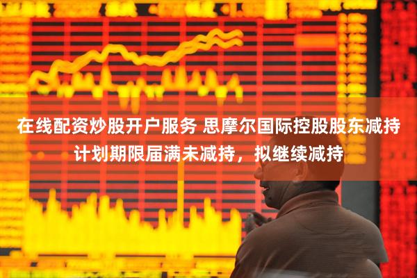 在线配资炒股开户服务 思摩尔国际控股股东减持计划期限届满未减持，拟继续减持