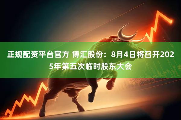 正规配资平台官方 博汇股份：8月4日将召开2025年第五次临时股东大会