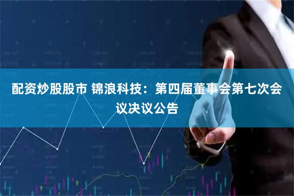 配资炒股股市 锦浪科技：第四届董事会第七次会议决议公告
