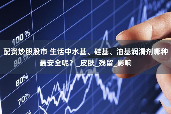 配资炒股股市 生活中水基、硅基、油基润滑剂哪种最安全呢？_皮肤_残留_影响