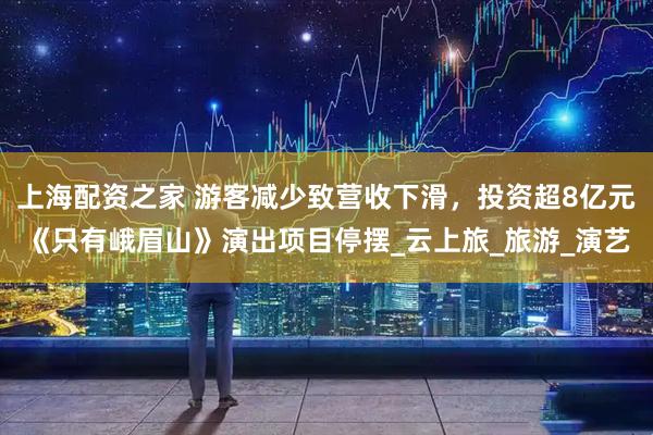 上海配资之家 游客减少致营收下滑，投资超8亿元《只有峨眉山》演出项目停摆_云上旅_旅游_演艺