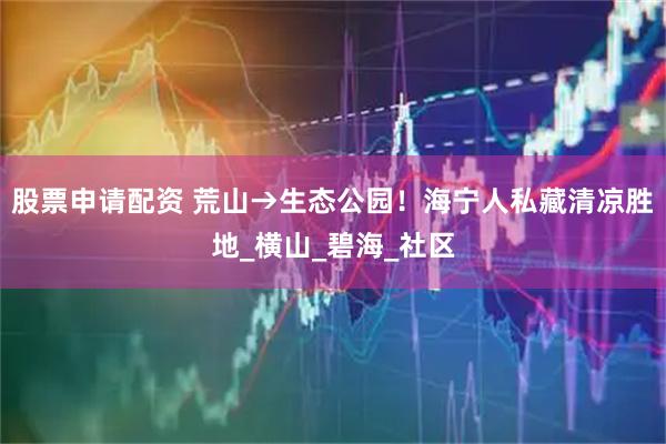 股票申请配资 荒山→生态公园！海宁人私藏清凉胜地_横山_碧海_社区
