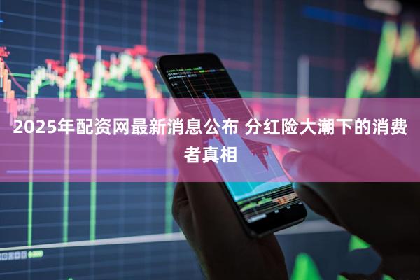 2025年配资网最新消息公布 分红险大潮下的消费者真相