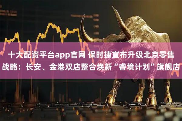 十大配资平台app官网 保时捷宣布升级北京零售战略：长安、金港双店整合焕新“睿境计划”旗舰店