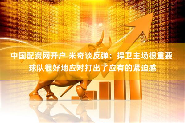 中国配资网开户 米奇谈反弹：捍卫主场很重要 球队很好地应对打出了应有的紧迫感
