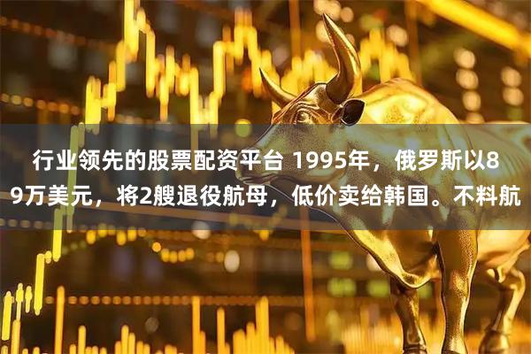 行业领先的股票配资平台 1995年，俄罗斯以89万美元，将2艘退役航母，低价卖给韩国。不料航