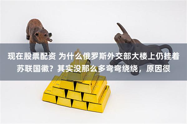现在股票配资 为什么俄罗斯外交部大楼上仍挂着苏联国徽？其实没那么多弯弯绕绕，原因很